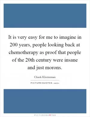 It is very easy for me to imagine in 200 years, people looking back at chemotherapy as proof that people of the 20th century were insane and just morons Picture Quote #1