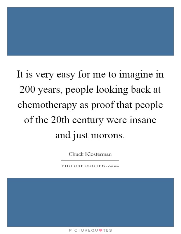 It is very easy for me to imagine in 200 years, people looking back at chemotherapy as proof that people of the 20th century were insane and just morons. Picture Quote #1