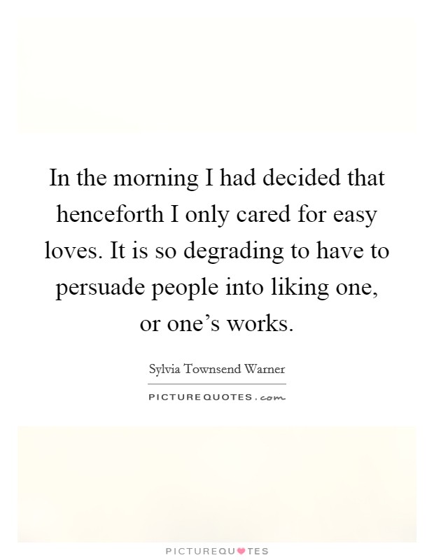 In the morning I had decided that henceforth I only cared for easy loves. It is so degrading to have to persuade people into liking one, or one's works. Picture Quote #1