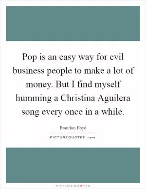 Pop is an easy way for evil business people to make a lot of money. But I find myself humming a Christina Aguilera song every once in a while Picture Quote #1