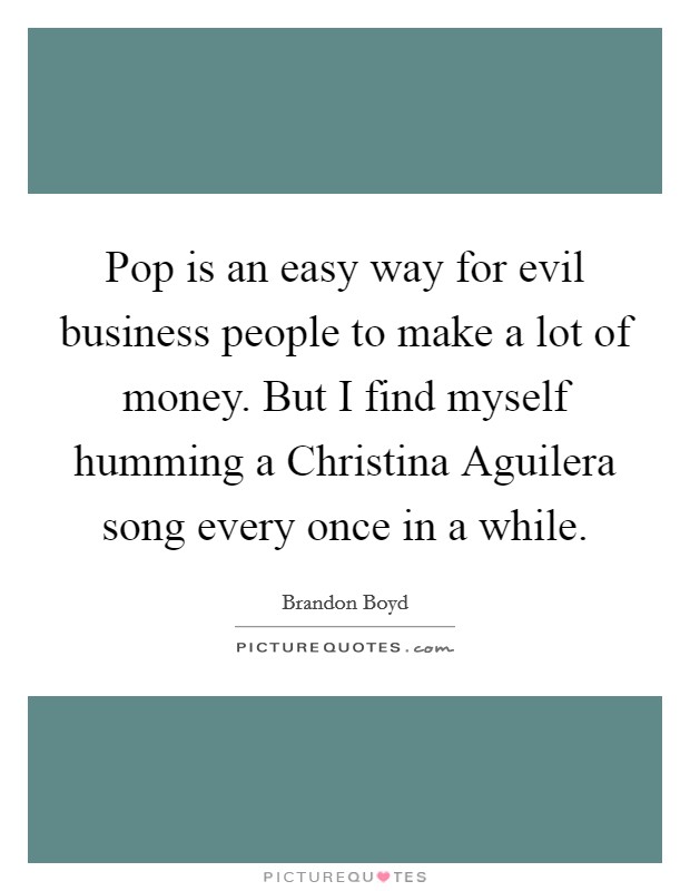 Pop is an easy way for evil business people to make a lot of money. But I find myself humming a Christina Aguilera song every once in a while. Picture Quote #1