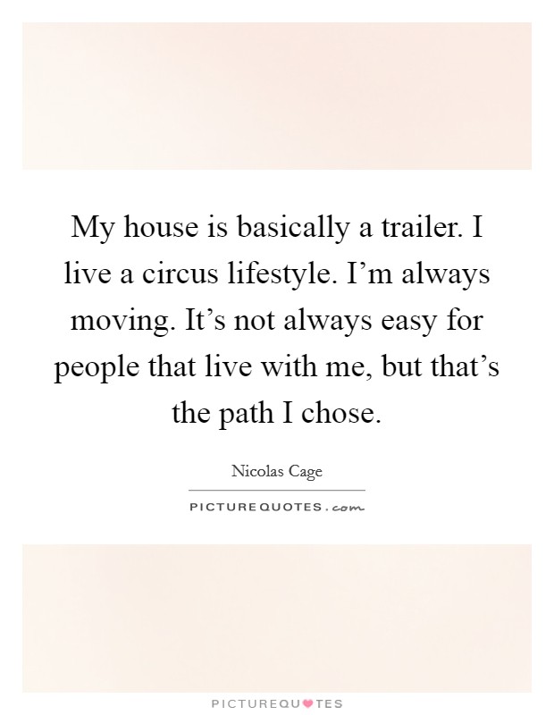 My house is basically a trailer. I live a circus lifestyle. I'm always moving. It's not always easy for people that live with me, but that's the path I chose. Picture Quote #1