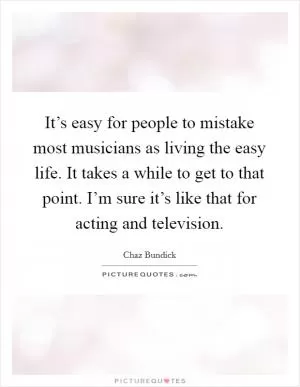 It’s easy for people to mistake most musicians as living the easy life. It takes a while to get to that point. I’m sure it’s like that for acting and television Picture Quote #1