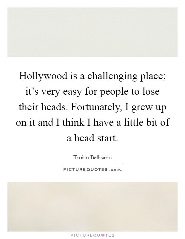 Hollywood is a challenging place; it's very easy for people to lose their heads. Fortunately, I grew up on it and I think I have a little bit of a head start. Picture Quote #1