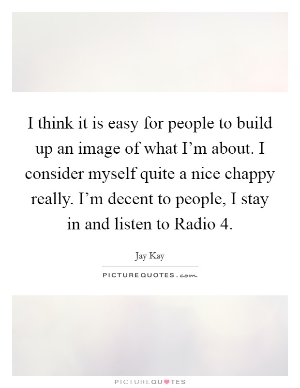 I think it is easy for people to build up an image of what I'm about. I consider myself quite a nice chappy really. I'm decent to people, I stay in and listen to Radio 4. Picture Quote #1