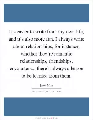It’s easier to write from my own life, and it’s also more fun. I always write about relationships, for instance, whether they’re romantic relationships, friendships, encounters... there’s always a lesson to be learned from them Picture Quote #1