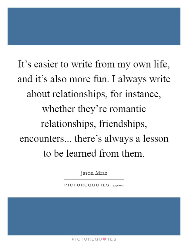 It's easier to write from my own life, and it's also more fun. I always write about relationships, for instance, whether they're romantic relationships, friendships, encounters... there's always a lesson to be learned from them. Picture Quote #1