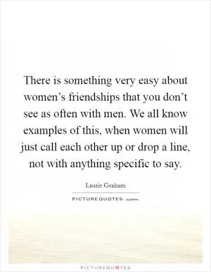 There is something very easy about women’s friendships that you don’t see as often with men. We all know examples of this, when women will just call each other up or drop a line, not with anything specific to say Picture Quote #1