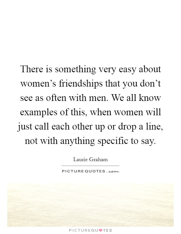 There is something very easy about women's friendships that you don't see as often with men. We all know examples of this, when women will just call each other up or drop a line, not with anything specific to say. Picture Quote #1