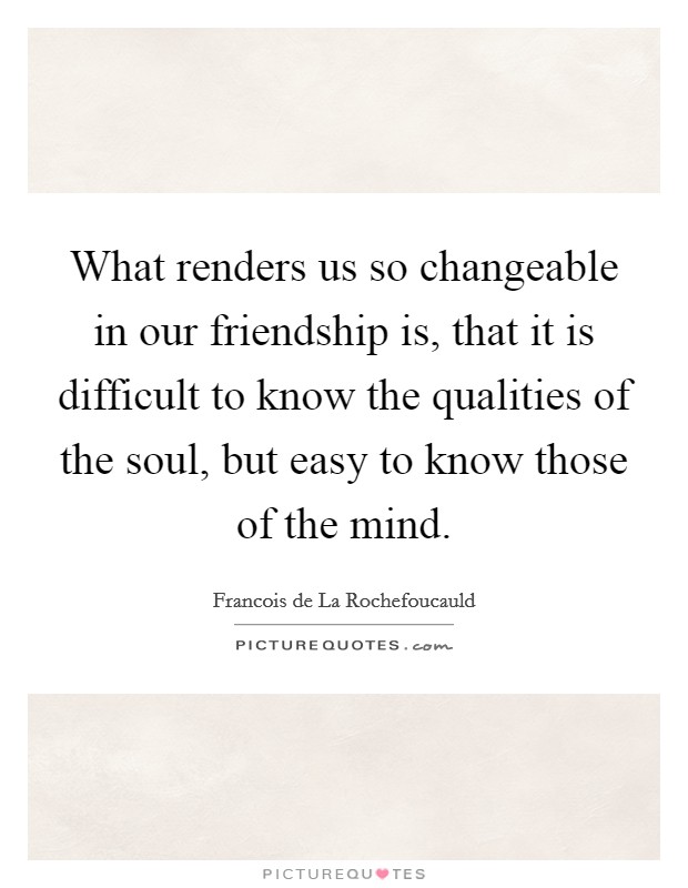What renders us so changeable in our friendship is, that it is difficult to know the qualities of the soul, but easy to know those of the mind. Picture Quote #1