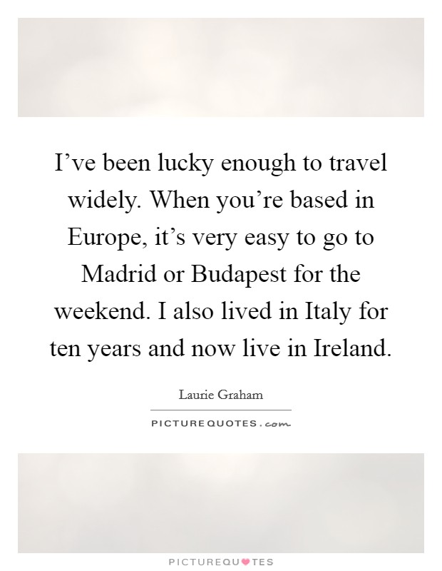I've been lucky enough to travel widely. When you're based in Europe, it's very easy to go to Madrid or Budapest for the weekend. I also lived in Italy for ten years and now live in Ireland. Picture Quote #1
