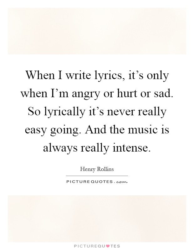 When I write lyrics, it's only when I'm angry or hurt or sad. So lyrically it's never really easy going. And the music is always really intense. Picture Quote #1
