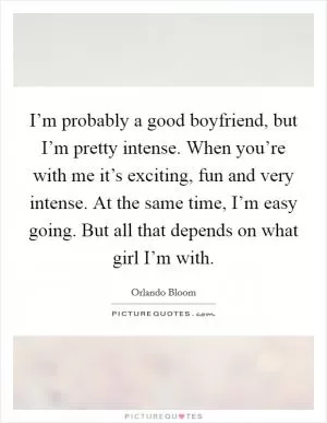 I’m probably a good boyfriend, but I’m pretty intense. When you’re with me it’s exciting, fun and very intense. At the same time, I’m easy going. But all that depends on what girl I’m with Picture Quote #1
