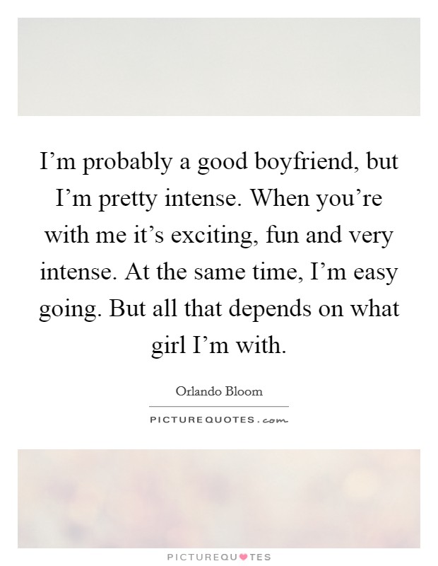 I'm probably a good boyfriend, but I'm pretty intense. When you're with me it's exciting, fun and very intense. At the same time, I'm easy going. But all that depends on what girl I'm with. Picture Quote #1