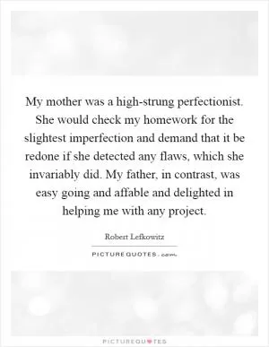 My mother was a high-strung perfectionist. She would check my homework for the slightest imperfection and demand that it be redone if she detected any flaws, which she invariably did. My father, in contrast, was easy going and affable and delighted in helping me with any project Picture Quote #1