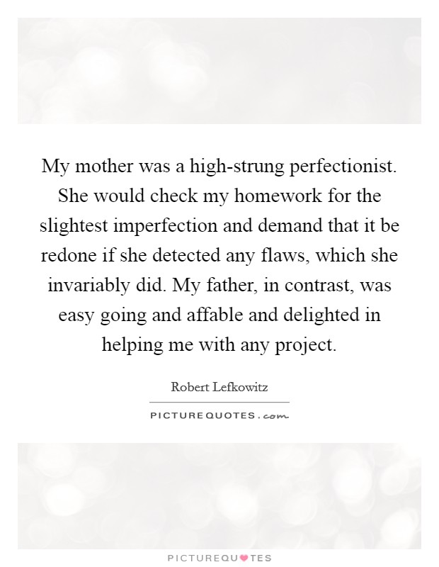 My mother was a high-strung perfectionist. She would check my homework for the slightest imperfection and demand that it be redone if she detected any flaws, which she invariably did. My father, in contrast, was easy going and affable and delighted in helping me with any project. Picture Quote #1