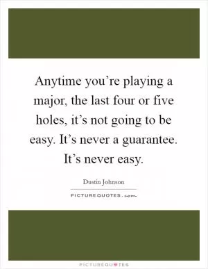 Anytime you’re playing a major, the last four or five holes, it’s not going to be easy. It’s never a guarantee. It’s never easy Picture Quote #1