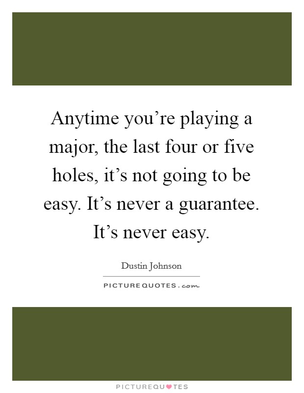Anytime you're playing a major, the last four or five holes, it's not going to be easy. It's never a guarantee. It's never easy. Picture Quote #1