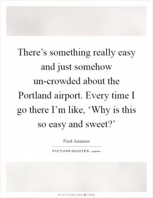 There’s something really easy and just somehow un-crowded about the Portland airport. Every time I go there I’m like, ‘Why is this so easy and sweet?’ Picture Quote #1