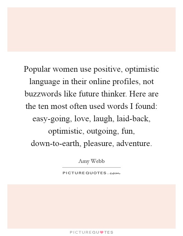 Popular women use positive, optimistic language in their online profiles, not buzzwords like future thinker. Here are the ten most often used words I found: easy-going, love, laugh, laid-back, optimistic, outgoing, fun, down-to-earth, pleasure, adventure. Picture Quote #1