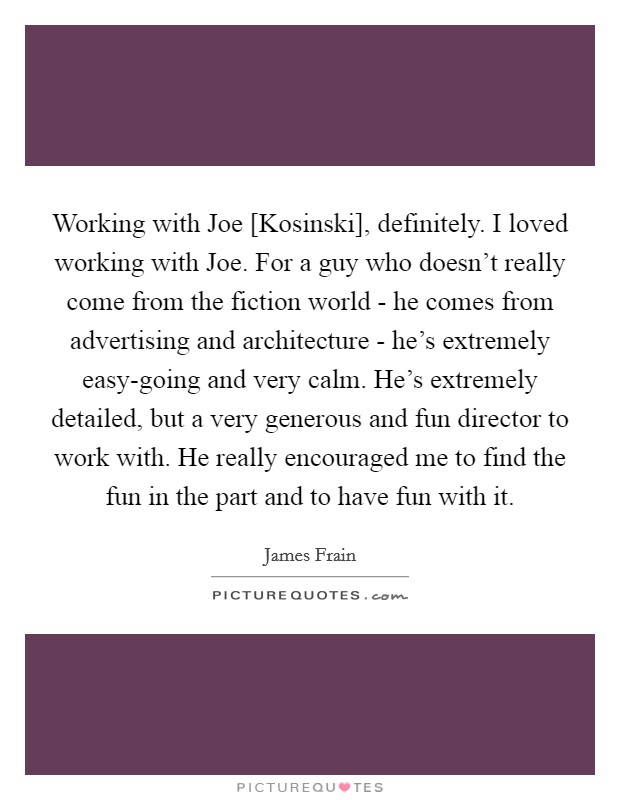 Working with Joe [Kosinski], definitely. I loved working with Joe. For a guy who doesn't really come from the fiction world - he comes from advertising and architecture - he's extremely easy-going and very calm. He's extremely detailed, but a very generous and fun director to work with. He really encouraged me to find the fun in the part and to have fun with it. Picture Quote #1