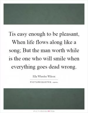 Tis easy enough to be pleasant, When life flows along like a song; But the man worth while is the one who will smile when everything goes dead wrong Picture Quote #1