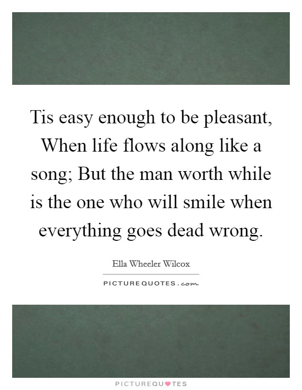 Tis easy enough to be pleasant, When life flows along like a song; But the man worth while is the one who will smile when everything goes dead wrong. Picture Quote #1
