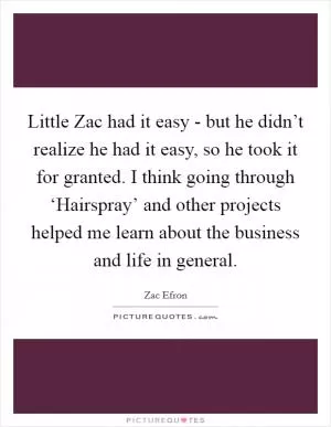 Little Zac had it easy - but he didn’t realize he had it easy, so he took it for granted. I think going through ‘Hairspray’ and other projects helped me learn about the business and life in general Picture Quote #1