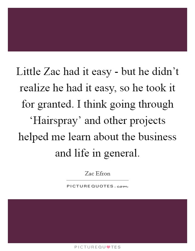 Little Zac had it easy - but he didn't realize he had it easy, so he took it for granted. I think going through ‘Hairspray' and other projects helped me learn about the business and life in general. Picture Quote #1