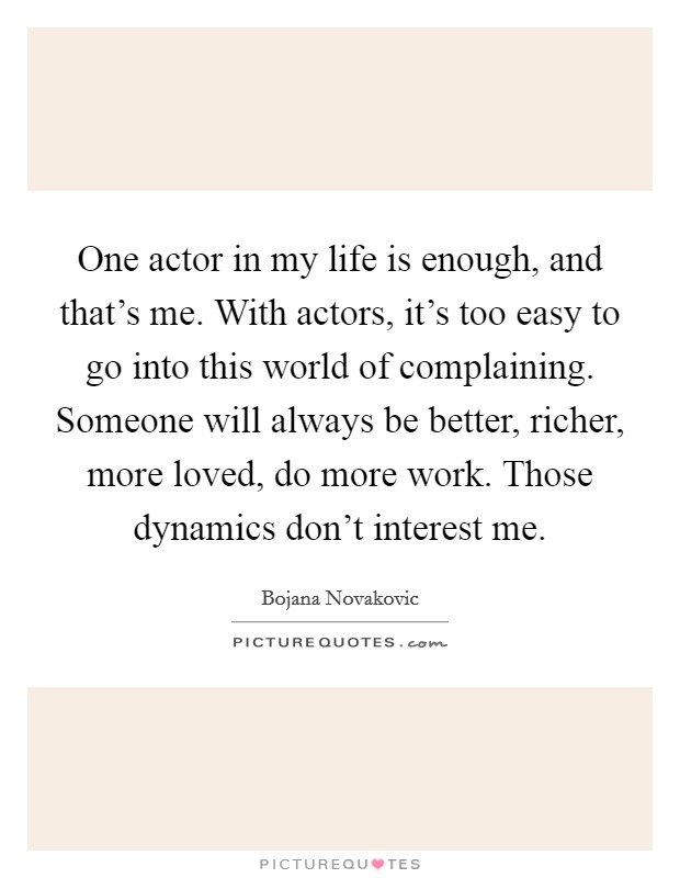 One actor in my life is enough, and that's me. With actors, it's too easy to go into this world of complaining. Someone will always be better, richer, more loved, do more work. Those dynamics don't interest me. Picture Quote #1