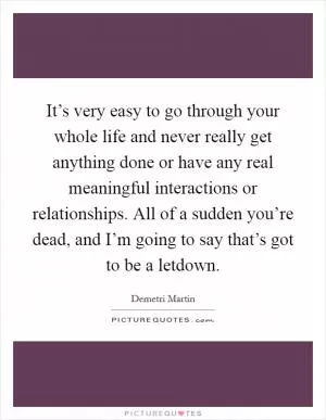 It’s very easy to go through your whole life and never really get anything done or have any real meaningful interactions or relationships. All of a sudden you’re dead, and I’m going to say that’s got to be a letdown Picture Quote #1