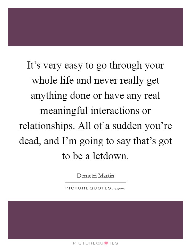 It's very easy to go through your whole life and never really get anything done or have any real meaningful interactions or relationships. All of a sudden you're dead, and I'm going to say that's got to be a letdown. Picture Quote #1