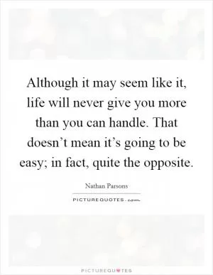 Although it may seem like it, life will never give you more than you can handle. That doesn’t mean it’s going to be easy; in fact, quite the opposite Picture Quote #1