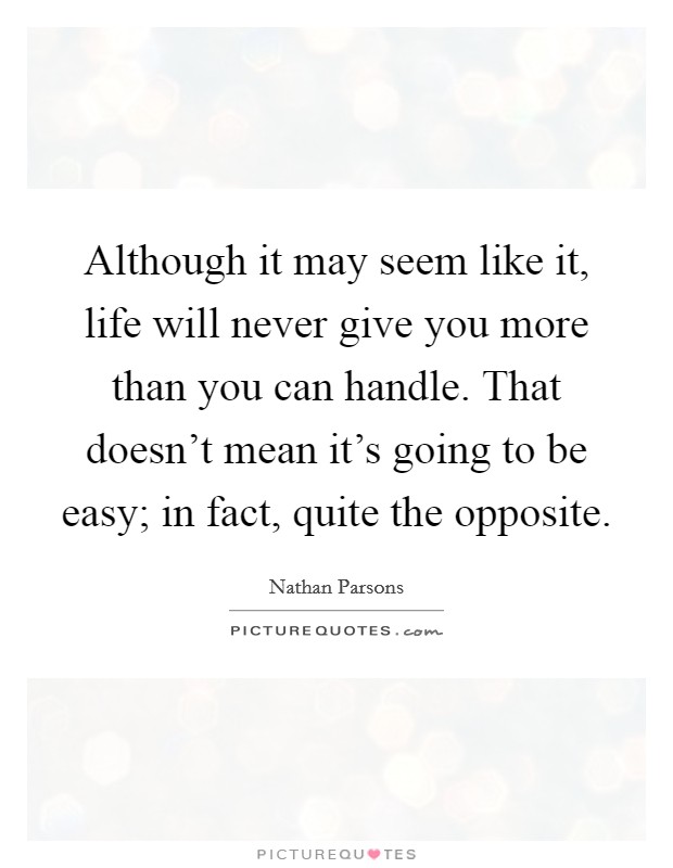 Although it may seem like it, life will never give you more than you can handle. That doesn't mean it's going to be easy; in fact, quite the opposite. Picture Quote #1