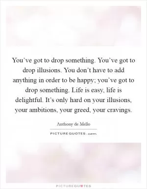 You’ve got to drop something. You’ve got to drop illusions. You don’t have to add anything in order to be happy; you’ve got to drop something. Life is easy, life is delightful. It’s only hard on your illusions, your ambitions, your greed, your cravings Picture Quote #1