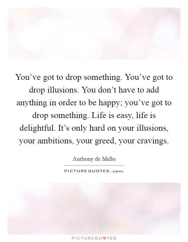 You've got to drop something. You've got to drop illusions. You don't have to add anything in order to be happy; you've got to drop something. Life is easy, life is delightful. It's only hard on your illusions, your ambitions, your greed, your cravings. Picture Quote #1