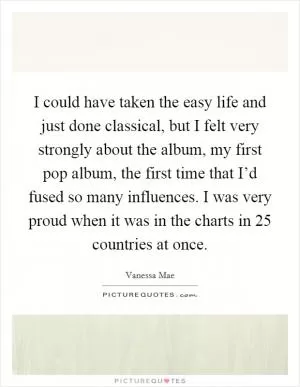I could have taken the easy life and just done classical, but I felt very strongly about the album, my first pop album, the first time that I’d fused so many influences. I was very proud when it was in the charts in 25 countries at once Picture Quote #1