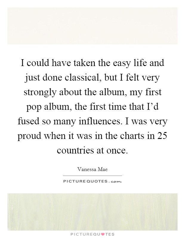 I could have taken the easy life and just done classical, but I felt very strongly about the album, my first pop album, the first time that I'd fused so many influences. I was very proud when it was in the charts in 25 countries at once. Picture Quote #1