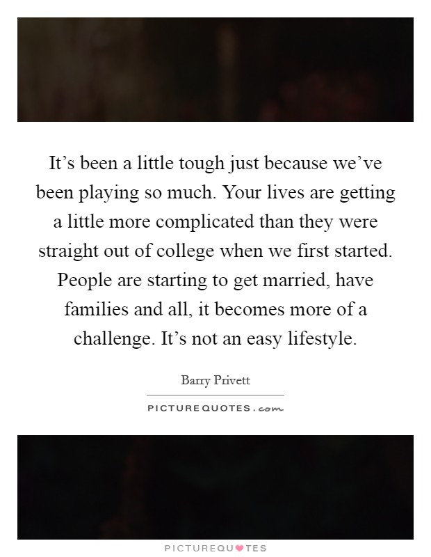 It's been a little tough just because we've been playing so much. Your lives are getting a little more complicated than they were straight out of college when we first started. People are starting to get married, have families and all, it becomes more of a challenge. It's not an easy lifestyle. Picture Quote #1