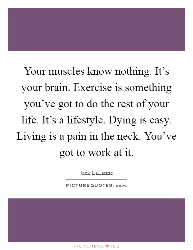 Your muscles know nothing. It's your brain. Exercise is something you've got to do the rest of your life. It's a lifestyle. Dying is easy. Living is a pain in the neck. You've got to work at it. Picture Quote #1