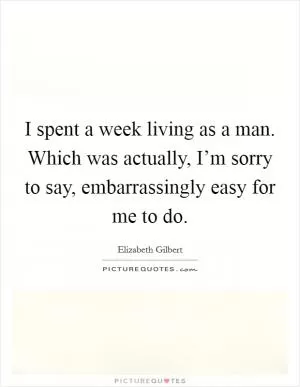 I spent a week living as a man. Which was actually, I’m sorry to say, embarrassingly easy for me to do Picture Quote #1