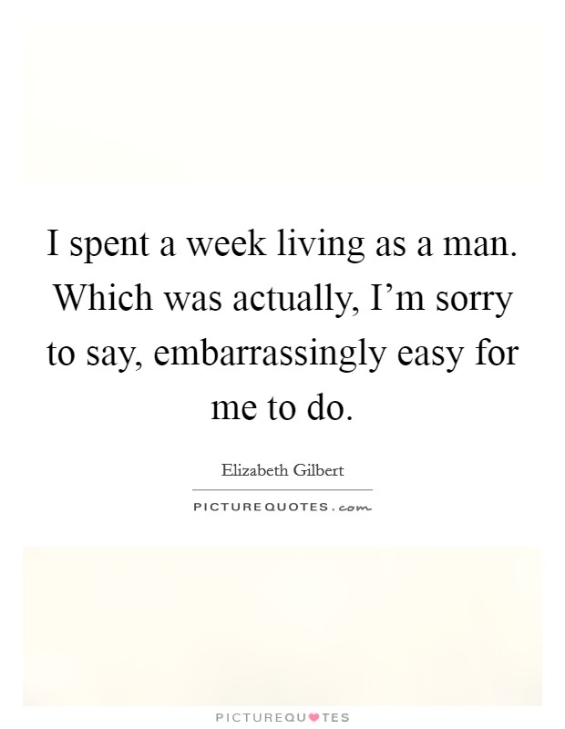 I spent a week living as a man. Which was actually, I'm sorry to say, embarrassingly easy for me to do. Picture Quote #1