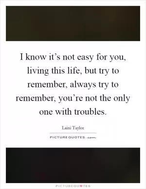 I know it’s not easy for you, living this life, but try to remember, always try to remember, you’re not the only one with troubles Picture Quote #1