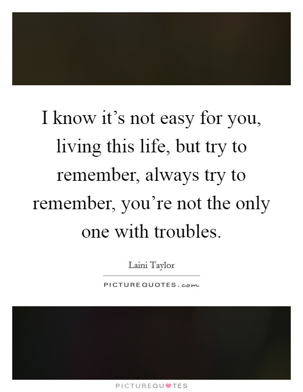 I know it's not easy for you, living this life, but try to remember, always try to remember, you're not the only one with troubles. Picture Quote #1