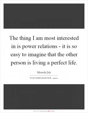 The thing I am most interested in is power relations - it is so easy to imagine that the other person is living a perfect life Picture Quote #1