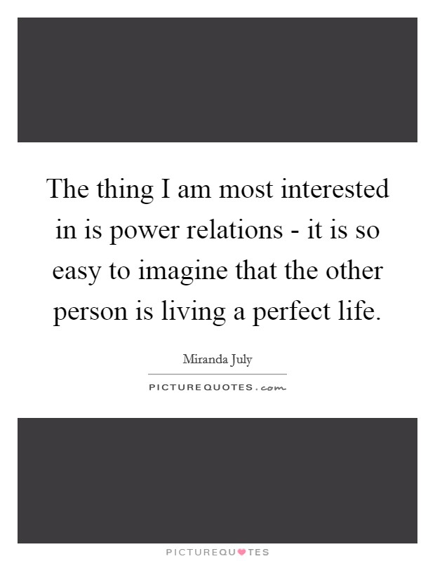The thing I am most interested in is power relations - it is so easy to imagine that the other person is living a perfect life. Picture Quote #1