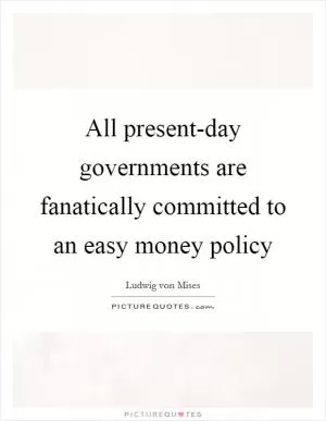All present-day governments are fanatically committed to an easy money policy Picture Quote #1