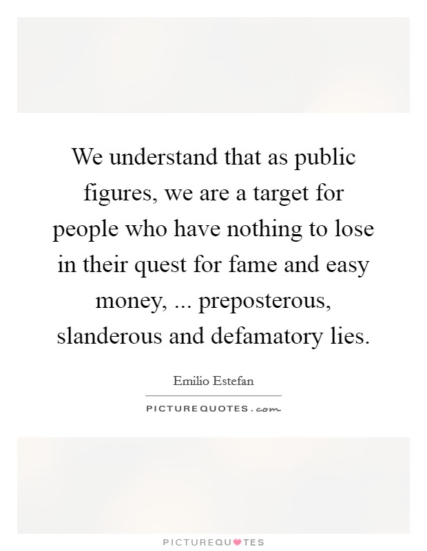 We understand that as public figures, we are a target for people who have nothing to lose in their quest for fame and easy money, ... preposterous, slanderous and defamatory lies. Picture Quote #1