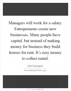 Managers will work for a salary. Entrepreneurs create new businesses. Many people have capital, but instead of making money for business they build houses for rent. It’s easy money to collect rental Picture Quote #1