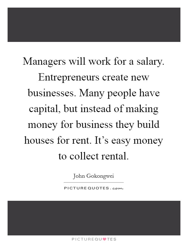 Managers will work for a salary. Entrepreneurs create new businesses. Many people have capital, but instead of making money for business they build houses for rent. It's easy money to collect rental. Picture Quote #1
